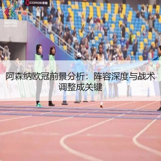 阿森纳欧冠前景分析:阵容深度与战术调整成关键